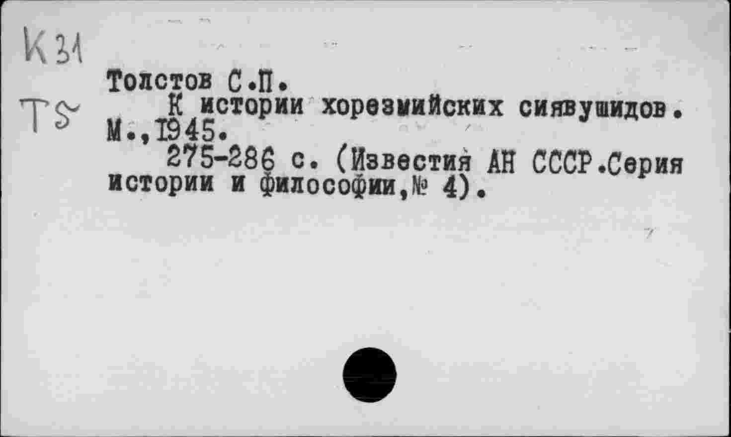 ﻿KM
Толстов С.П.
М Т945СТО₽ИИ хорезмийских сиявУ®идов.
275-286 с. (Известия АН СССР.Серия истории и философии, N? 4).	F